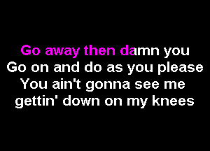 Go away then damn you
Go on and do as you please
You ain't gonna see me
gettin' down on my knees