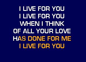 I LIVE FOR YOU

I LIVE FOR YOU

WHEN I THINK
OF ALL YOUR LOVE
HAS DONE FOR ME

I LIVE FOR YOU