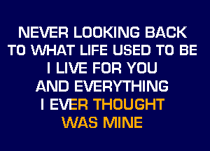 NEVER LOOKING BACK
TO VUHAT LIFE USED TO BE

I LIVE FOR YOU
AND EVERYTHING
I EVER THOUGHT
WAS MINE