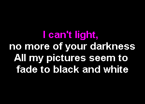 I can't light,
no more of your darkness

All my pictures seem to
fade to black and white