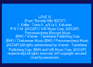 LOVE IS
(From Beverly Hills 80210)
J. Keller - Tonio K. aka 8. Krikorian
G) N.Y.M. IASCAPJ KWB Music Corp. IASCAPJ

Pressmancherry Blossom Music
IBMIl KWarner - Tamerlane Publishing Corp.

IBMIl .3 Chekerman Music IBMIl .3 Pressmancherry Music
(AS CAP) (All rights administered by Warner - Tamerlane

Publishing Corp. IBMIl and WB Music Corp. IASCAPI
respectively) All rights reserved, Int'l copyright secured.

Used by permission.