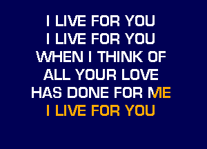 I LIVE FOR YOU
I LIVE FOR YOU
WHEN I THINK OF
ALL YOUR LOVE
HAS DONE FOR ME
I LIVE FOR YOU