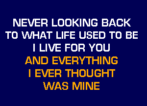 NEVER LOOKING BACK
TO VUHAT LIFE USED TO BE

I LIVE FOR YOU
AND EVERYTHING
I EVER THOUGHT
WAS MINE