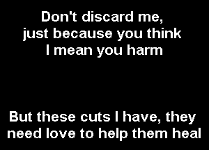 Don't discard me,
just because you think
I mean you harm

But these cuts I have, they
need love to help them heal