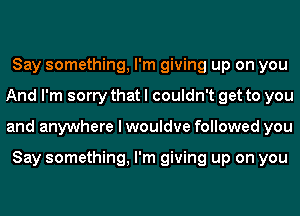 Say something, I'm giving up on you
And I'm sorry that I couldn't get to you
and anywhere I wouldve followed you

Say something, I'm giving up on you