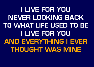 I LIVE FOR YOU

NEVER LOOKING BACK
TO INHAT LIFE USED TO BE

I LIVE FOR YOU
AND EVERYTHING I EVER
THOUGHT WAS MINE