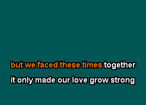 but we faced these times together

it only made our love grow strong