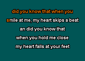 did you know that when you
smile at me, my heart skips a beat
an did you know that
when you hold me close

my heart falls at your feet