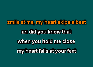 smile at me, my heart skips a beat
an did you know that

when you hold me close

my heart falls at your feet