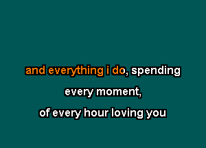 and everything i do, spending

every moment,

of every hour loving you