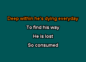 Deep within he's dying everyday

To find his way
He is lost

So consumed