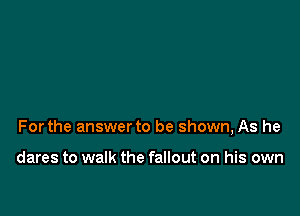 Forthe answer to be shown, As he

dares to walk the fallout on his own