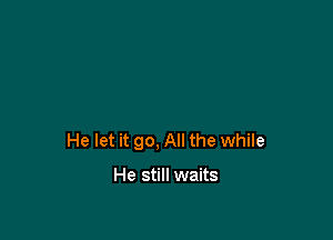 He let it go, All the while

He still waits