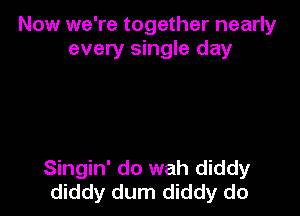 Now we're together nearly
every single day

Singin' do wah diddy
diddy dum diddy do