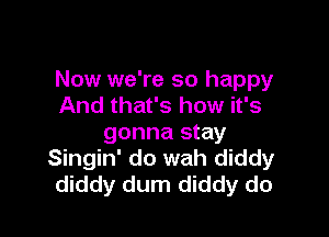 Now we're so happy
And that's how it's

gonna stay
Singin' do wah diddy
diddy dum diddy do