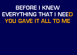 BEFORE I KNEW
EVERYTHING THAT I NEED
YOU GAVE IT ALL TO ME