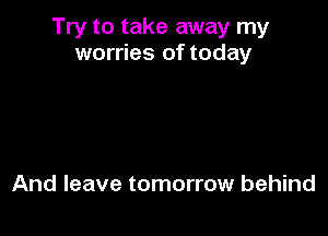 Try to take away my
worries of today

And leave tomorrow behind