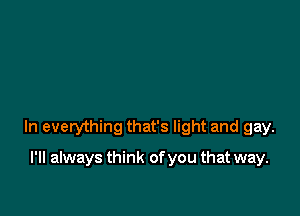 In everything that's light and gay.

I'll always think of you that way.