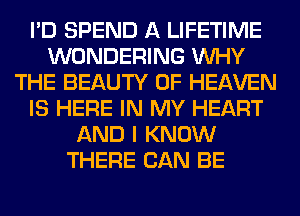 I'D SPEND A LIFETIME
WONDERING WHY
THE BEAUTY OF HEAVEN
IS HERE IN MY HEART
AND I KNOW
THERE CAN BE