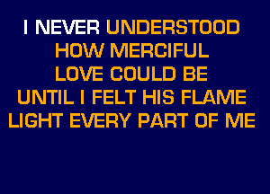 I NEVER UNDERSTOOD
HOW MERCIFUL
LOVE COULD BE

UNTIL I FELT HIS FLAME

LIGHT EVERY PART OF ME