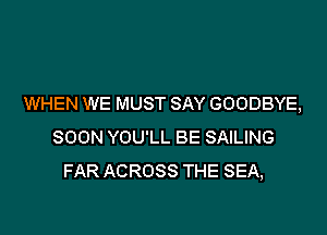 WHEN WE MUST SAY GOODBYE,

SOON YOU'LL BE SAILING
FAR ACROSS THE SEA,