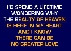 I'D SPEND A LIFETIME
WONDERING WHY
THE BEAUTY OF HEAVEN
IS HERE IN MY HEART
AND I KNOW
THERE CAN BE
N0 GREATER LOVE