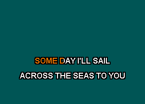SOME DAY I'LL SAIL
ACROSS THE SEAS TO YOU