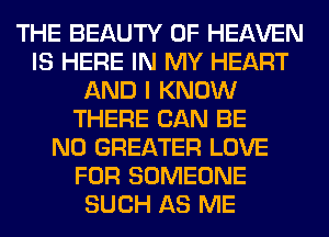 THE BEAUTY OF HEAVEN
IS HERE IN MY HEART
AND I KNOW
THERE CAN BE
N0 GREATER LOVE
FOR SOMEONE
SUCH AS ME