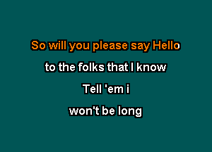 So will you please say Hello

to the folks that I know
Tell 'em i

won't be long