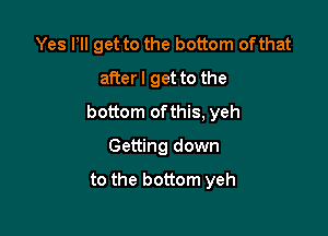 Yes Pll get to the bottom of that
afterl get to the

bottom ofthis, yeh

Getting down

to the bottom yeh