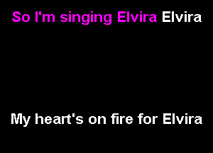 So I'm singing Elvira Elvira

My heart's on fire for Elvira