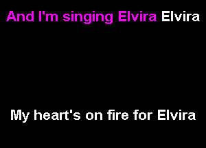 And I'm singing Elvira Elvira

My heart's on fire for Elvira