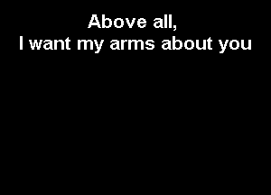 Above all,
I want my arms about you