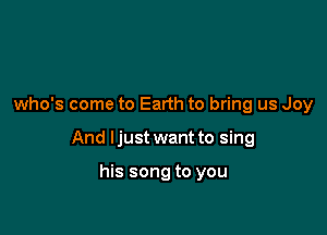 who's come to Earth to bring us Joy

And I just want to sing

his song to you