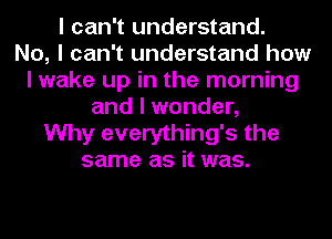 I can't understand.

No, I can't understand how
I wake up in the morning
and I wonder,

Why everything's the
same as it was.