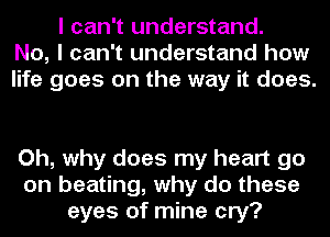 I can't understand.
No, I can't understand how
life goes on the way it does.

Oh, why does my heart go
on beating, why do these
eyes of mine cry?