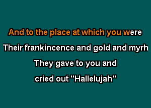 And to the place at which you were

Their frankincence and gold and myrh

They gave to you and

cried out Hallelujah