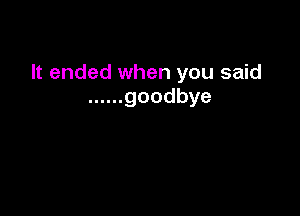 It ended when you said
...... goodbye