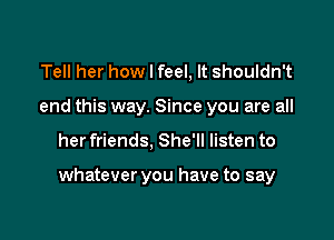Tell her how I feel, It shouldn't
end this way. Since you are all

her friends, She'll listen to

whatever you have to say