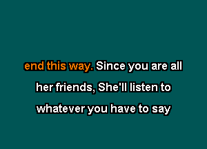 end this way. Since you are all

her friends, She'll listen to

whatever you have to say
