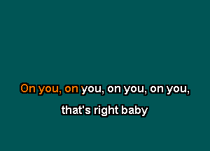 0n you, on you, on you, on you,
that's right baby