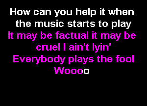 How can you help it when
the music starts to play
It may be factual it may be
cruel I ain't Iyin'
Everybody plays the fool
Woooo