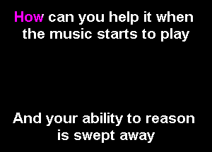 How can you help it when
the music starts to play

And your ability to reason
is swept away