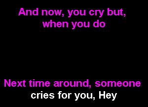 And now, you cry but,
when you do

Next time around, someone
cries for you, Hey