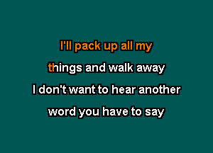 I'll pack up all my

things and walk away

I don't want to hear another

word you have to say