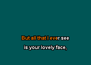But all that I ever see

is your lovely face,