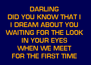 DARLING
DID YOU KNOW THAT I
I DREAM ABOUT YOU
WAITING FOR THE LOOK
IN YOUR EYES
WHEN WE MEET
FOR THE FIRST TIME