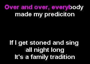 Over and over, everybody
made my prediciton

lfl get stoned and sing
all night long
It's a family tradition