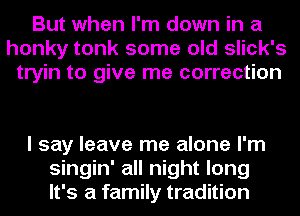 But when I'm down in a
honky tonk some old slick's
tryin to give me correction

I say leave me alone I'm
singin' all night long
It's a family tradition