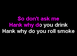 So don't ask me
Hank why do you drink

Hank why do you roll smoke
